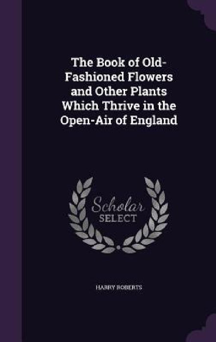The Book of Old-Fashioned Flowers and Other Plants Which Thrive in the Open-Air of England by Harry Roberts