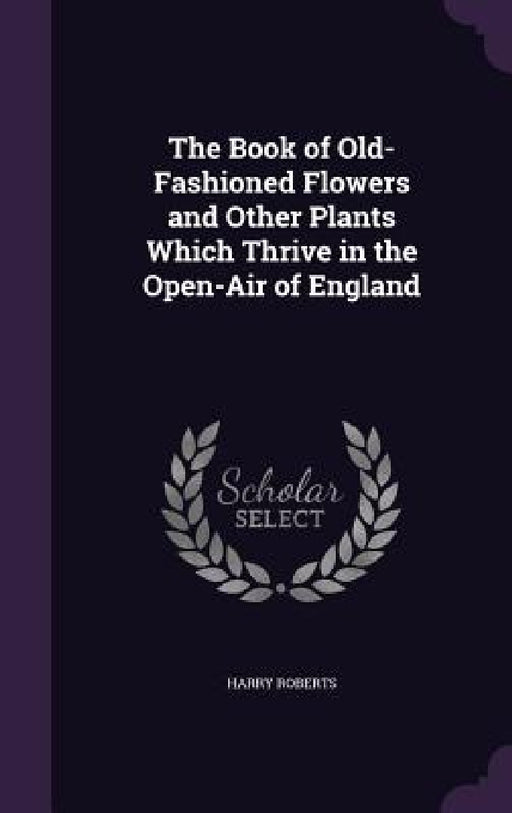 The Book of Old-Fashioned Flowers and Other Plants Which Thrive in the Open-Air of England by Harry Roberts
