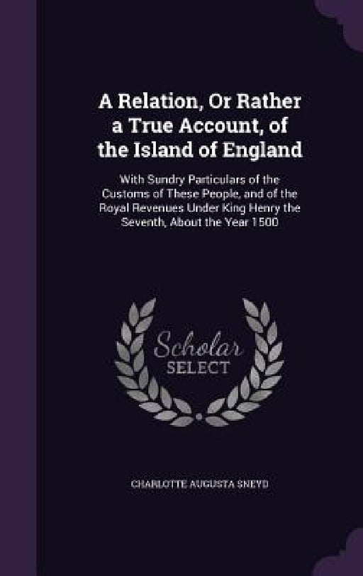 A Relation, Or Rather a True Account, of the Island of England: With Sundry Particulars of the Customs of These People, and of the Royal Revenues Unde by Charlotte Augusta Sneyd