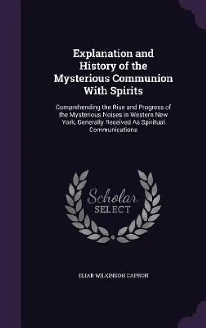Explanation and History of the Mysterious Communion With Spirits: Comprehending the Rise and Progress of the Mysterious Noises in Western New York, Ge by Eliab Wilkinson Capron