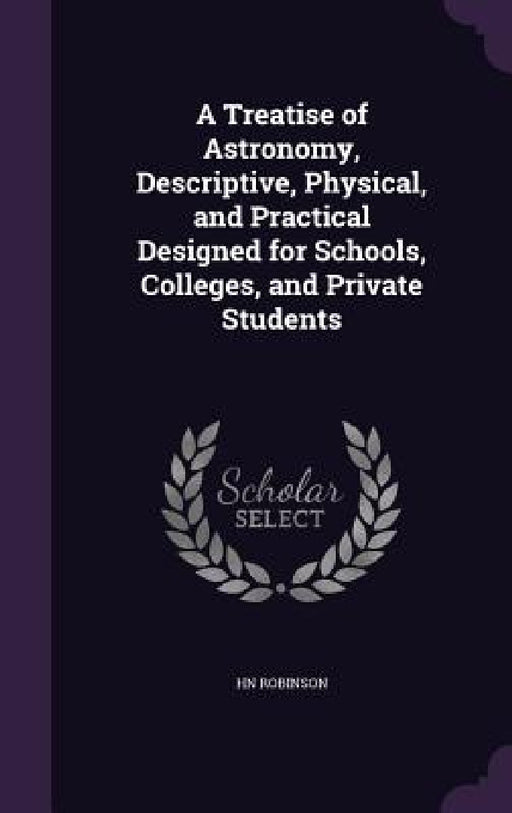 A Treatise of Astronomy, Descriptive, Physical, and Practical Designed for Schools, Colleges, and Private Students by Hn Robinson