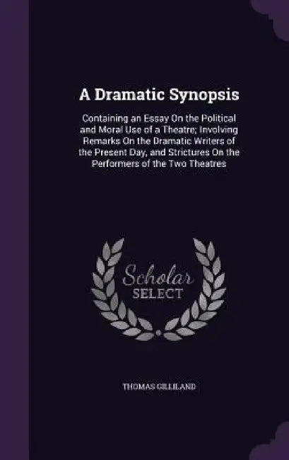 A Dramatic Synopsis: Containing an Essay On the Political and Moral Use of a Theatre; Involving Remarks On the Dramatic Writers of the Pres by Thomas Gilliland