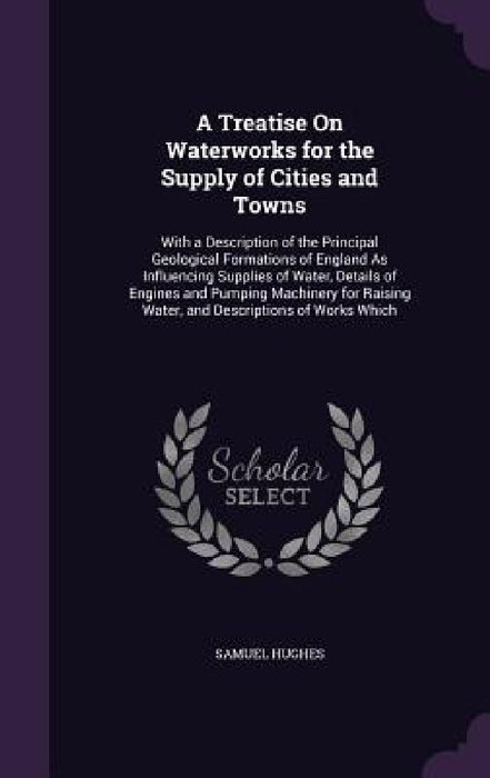 A Treatise On Waterworks for the Supply of Cities and Towns: With a Description of the Principal Geological Formations of England As Influencing Suppl by Samuel Hughes