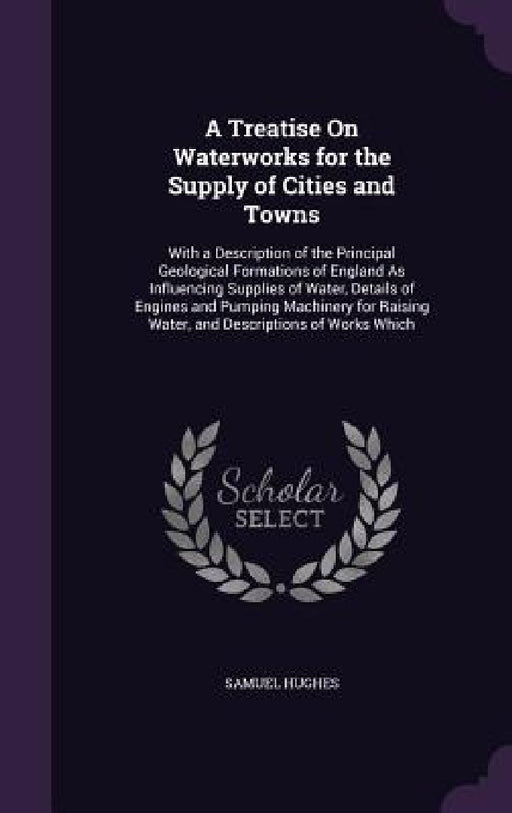 A Treatise On Waterworks for the Supply of Cities and Towns: With a Description of the Principal Geological Formations of England As Influencing Suppl by Samuel Hughes