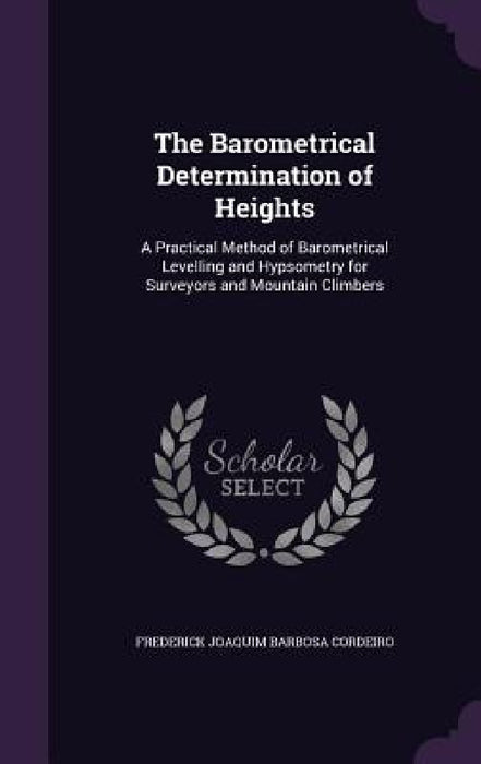 The Barometrical Determination of Heights: A Practical Method of Barometrical Levelling and Hypsometry for Surveyors and Mountain Climbers by Frederick Joaquim Barbosa Cordeiro