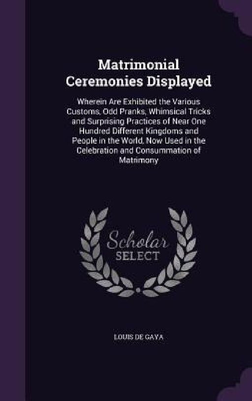 Matrimonial Ceremonies Displayed: Wherein Are Exhibited the Various Customs, Odd Pranks, Whimsical Tricks and Surprising Practices of Near One Hundred by Louis De Gaya