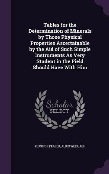 Tables for the Determination of Minerals by Those Physical Properties Ascertainable by the Aid of Such Simple Instruments As Very Student in the Field by Persifor Frazer, Albin Weisbach