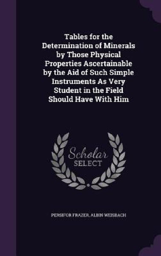 Tables for the Determination of Minerals by Those Physical Properties Ascertainable by the Aid of Such Simple Instruments As Very Student in the Field by Persifor Frazer, Albin Weisbach