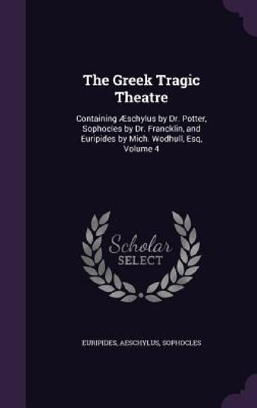 The Greek Tragic Theatre: Containing Æschylus by Dr. Potter, Sophocles by Dr. Francklin, and Euripides by Mich. Wodhull, Esq, Volume 4 by Euripides, Aeschylus, Sophocles
