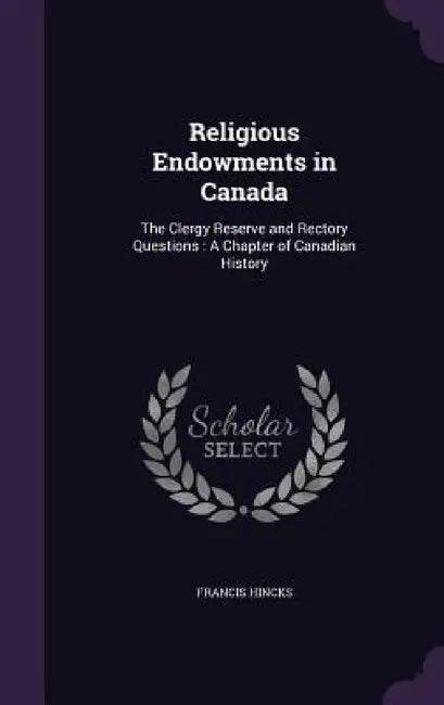 Religious Endowments in Canada: The Clergy Reserve and Rectory Questions: A Chapter of Canadian History by Francis Hincks