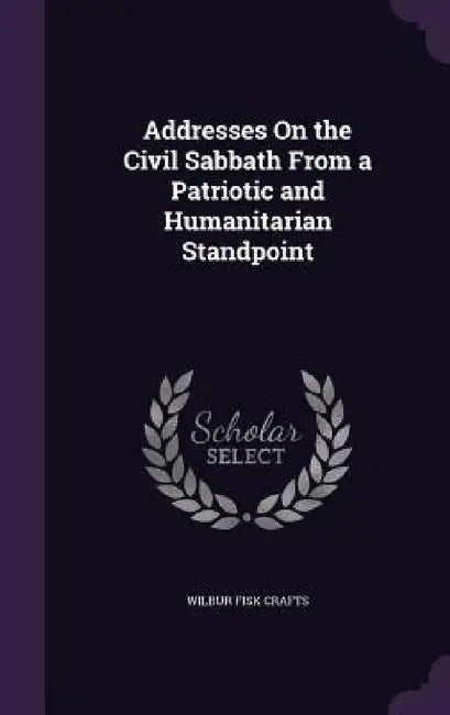 Addresses On the Civil Sabbath From a Patriotic and Humanitarian Standpoint by Wilbur Fisk Crafts