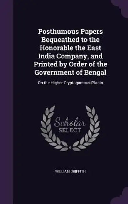 Posthumous Papers Bequeathed to the Honorable the East India Company, and Printed by Order of the Government of Bengal: On the Higher Cryptogamous Pla by William Griffith