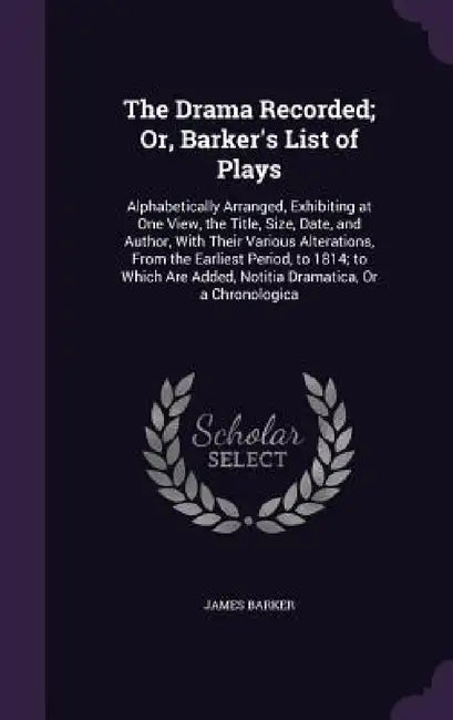 The Drama Recorded; Or, Barker's List of Plays: Alphabetically Arranged, Exhibiting at One View, the Title, Size, Date, and Author, With Their Various by James Barker