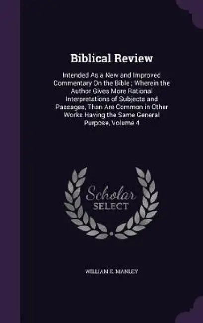 Biblical Review: Intended As a New and Improved Commentary On the Bible; Wherein the Author Gives More Rational Interpretations of Subj by William E. Manley