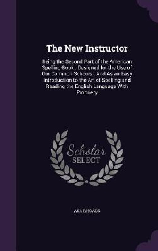 The New Instructor: Being the Second Part of the American Spelling-Book: Designed for the Use of Our Common Schools: And As an Easy Introd by Asa Rhoads
