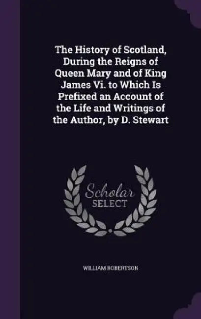 The History of Scotland, During the Reigns of Queen Mary and of King James Vi. to Which Is Prefixed an Account of the Life and Writings of the Author, by William Robertson