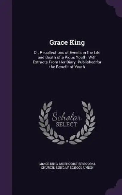 Grace King: Or, Recollections of Events in the Life and Death of a Pious Youth: With Extracts From Her Diary. Published for the Benefit of Youth by Grace King, Methodist Episcopal Church Sunday Schoo