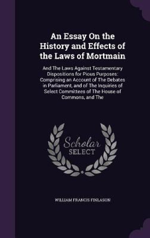 An Essay On the History and Effects of the Laws of Mortmain: And The Laws Against Testamentary Dispositions for Pious Purposes: Comprising an Account by William Francis Finlason