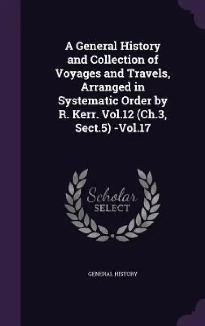 A General History and Collection of Voyages and Travels, Arranged in Systematic Order by R. Kerr. Vol.12 (Ch.3, Sect.5) -Vol.17 by General History