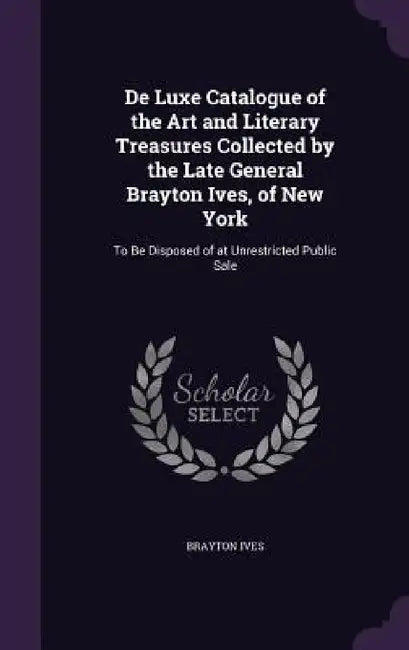 De Luxe Catalogue of the Art and Literary Treasures Collected by the Late General Brayton Ives, of New York: To Be Disposed of at Unrestricted Public by Brayton Ives