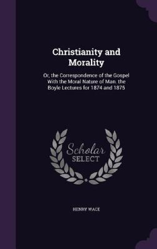 Christianity and Morality: Or, the Correspondence of the Gospel With the Moral Nature of Man. the Boyle Lectures for 1874 and 1875 by Henry Wace
