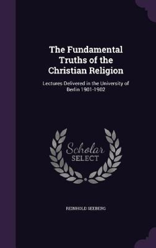 The Fundamental Truths of the Christian Religion: Lectures Delivered in the University of Berlin 1901-1902 by Reinhold Seeberg