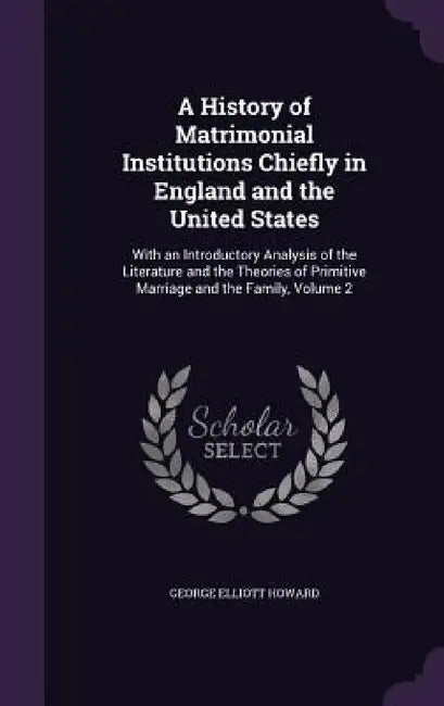 A History of Matrimonial Institutions Chiefly in England and the United States: With an Introductory Analysis of the Literature and the Theories of Pr by George Elliott Howard