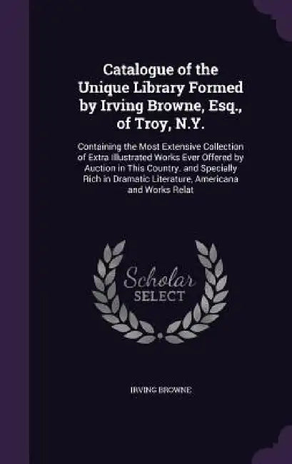 Catalogue of the Unique Library Formed by Irving Browne, Esq., of Troy, N.Y.: Containing the Most Extensive Collection of Extra Illustrated Works Ever by Irving Browne