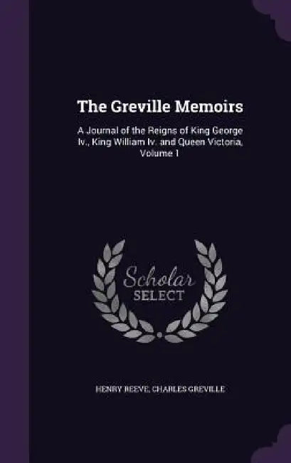 The Greville Memoirs: A Journal of the Reigns of King George Iv., King William Iv. and Queen Victoria, Volume 1 by Henry Reeve, Charles Greville