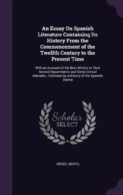 An Essay On Spanish Literature Containing Its History From the Commencement of the Twelfth Century to the Present Time: With an Account of the Best Wr by Angel Anaya