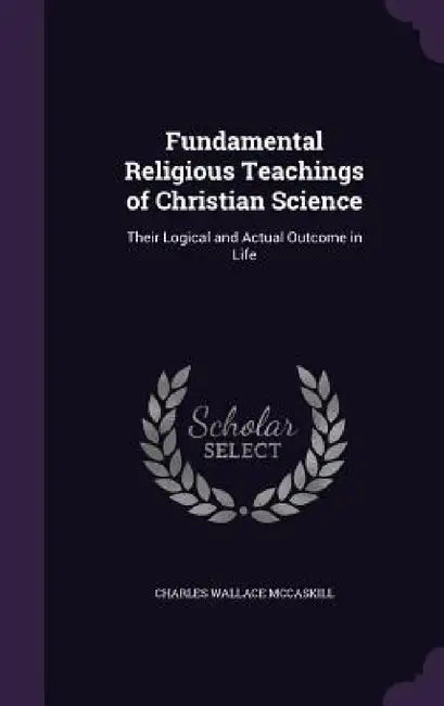 Fundamental Religious Teachings of Christian Science: Their Logical and Actual Outcome in Life by Charles Wallace McCaskill