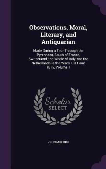 Observations, Moral, Literary, and Antiquarian: Made During a Tour Through the Pyrennees, South of France, Switzerland, the Whole of Italy and the Net by John Milford