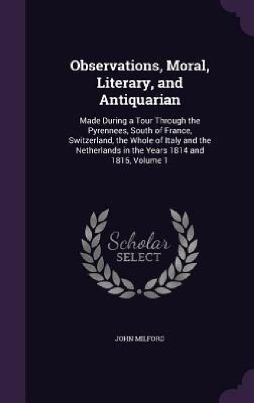 Observations, Moral, Literary, and Antiquarian: Made During a Tour Through the Pyrennees, South of France, Switzerland, the Whole of Italy and the Net by John Milford