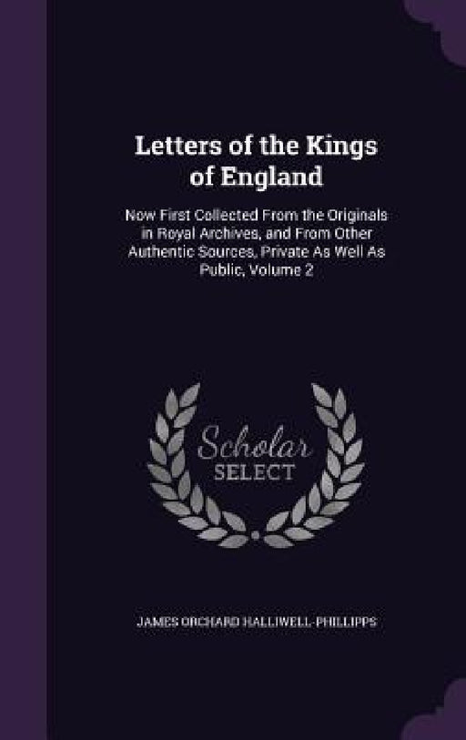 Letters of the Kings of England: Now First Collected From the Originals in Royal Archives, and From Other Authentic Sources, Private As Well As Public by James Orchard Halliwell-Phillipps