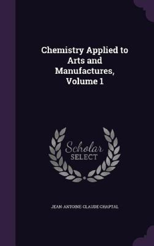 Chemistry Applied to Arts and Manufactures, Volume 1 by Jean Antoine Claude Chaptal