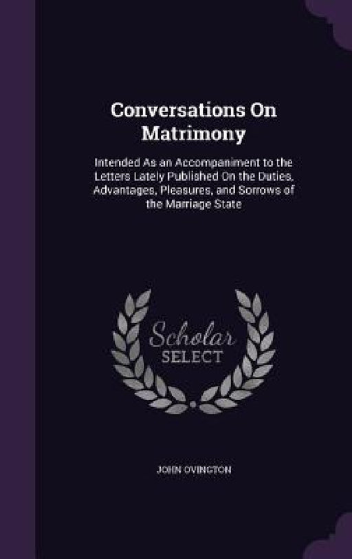 Conversations On Matrimony: Intended As an Accompaniment to the Letters Lately Published On the Duties, Advantages, Pleasures, and Sorrows of the by John Ovington