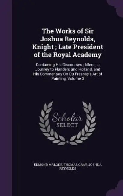 The Works of Sir Joshua Reynolds, Knight; Late President of the Royal Academy: Containing His Discourses; Idlers; a Journey to Flanders and Holland, a by Edmond Malone, Thomas Gray, Joshua Reynolds