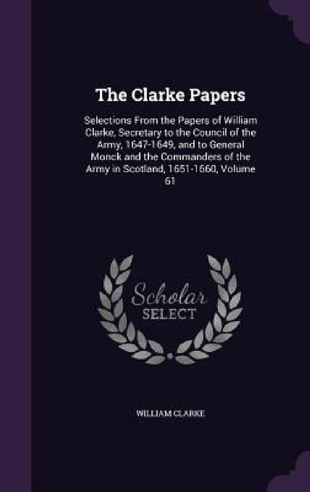 The Clarke Papers: Selections From the Papers of William Clarke, Secretary to the Council of the Army, 1647-1649, and to General Monck an by William Clarke