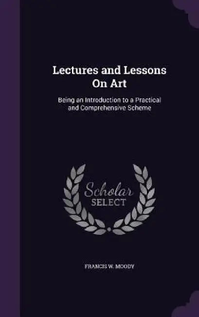 Lectures and Lessons On Art: Being an Introduction to a Practical and Comprehensive Scheme by Francis W. Moody