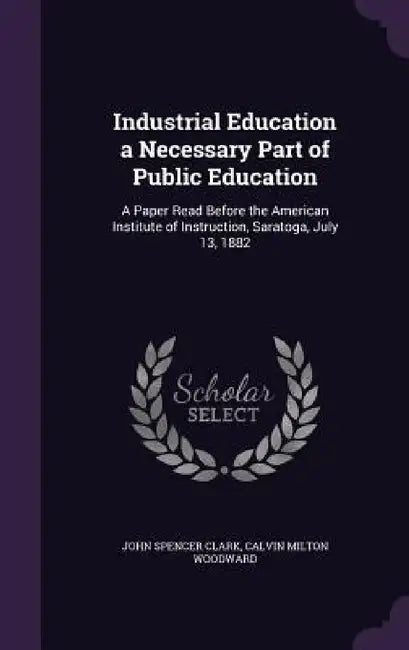 Industrial Education a Necessary Part of Public Education: A Paper Read Before the American Institute of Instruction, Saratoga, July 13, 1882 by John Spencer Clark, Calvin Milton Woodward