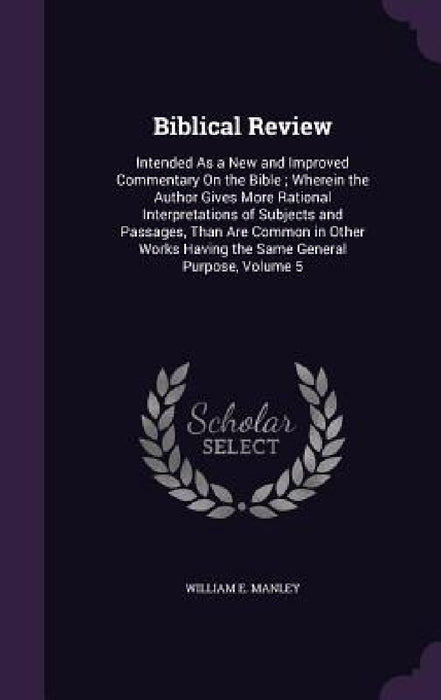 Biblical Review: Intended As a New and Improved Commentary On the Bible; Wherein the Author Gives More Rational Interpretations of Subj by William E. Manley