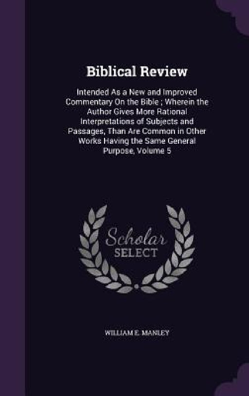 Biblical Review: Intended As a New and Improved Commentary On the Bible; Wherein the Author Gives More Rational Interpretations of Subj by William E. Manley