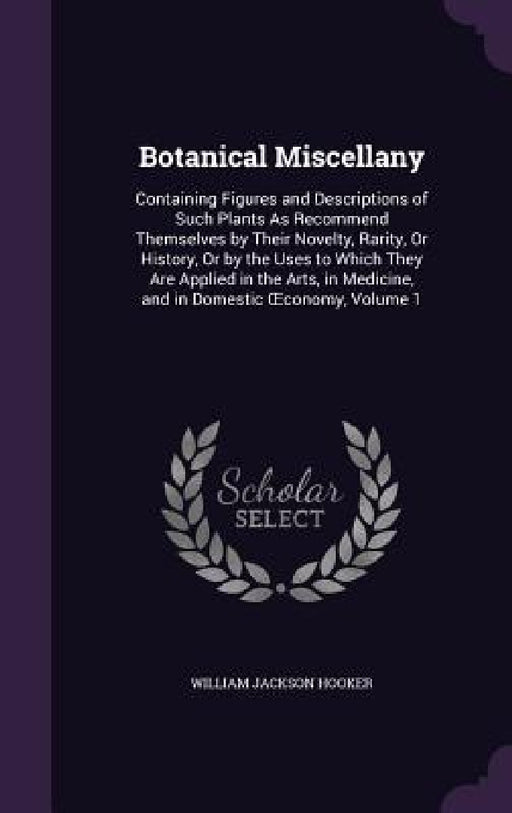 Botanical Miscellany: Containing Figures and Descriptions of Such Plants As Recommend Themselves by Their Novelty, Rarity, Or History, Or by by William Jackson Hooker