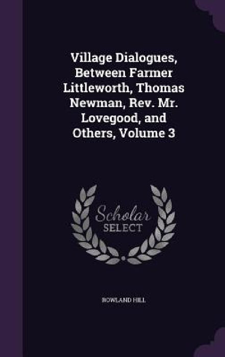 Village Dialogues, Between Farmer Littleworth, Thomas Newman, Rev. Mr. Lovegood, and Others, Volume 3 by Rowland Hill