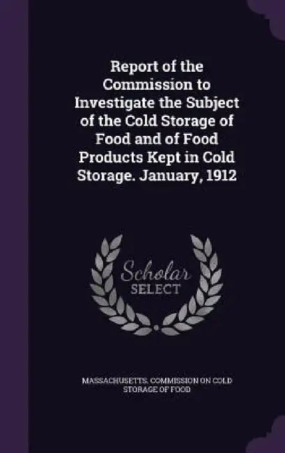 Report of the Commission to Investigate the Subject of the Cold Storage of Food and of Food Products Kept in Cold Storage. January, 1912 by Massachusetts Commission on Cold Storag