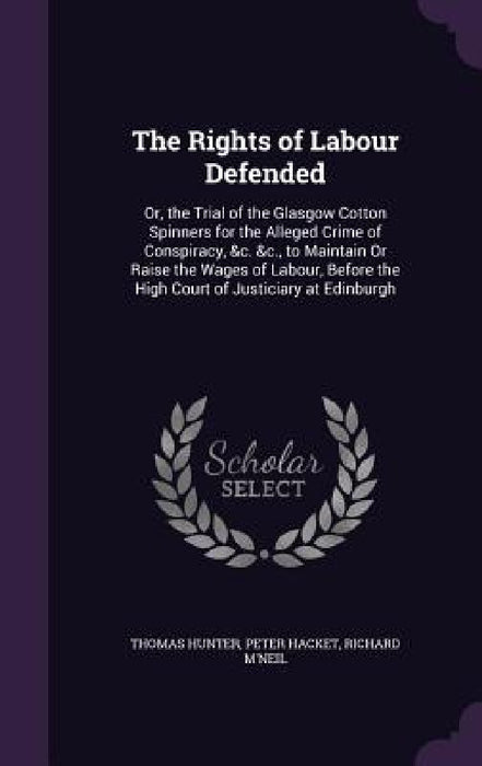 The Rights of Labour Defended: Or, the Trial of the Glasgow Cotton Spinners for the Alleged Crime of Conspiracy, &c. &c., to Maintain Or Raise the Wa by Thomas Hunter, Peter Hacket, Richard M'Neil