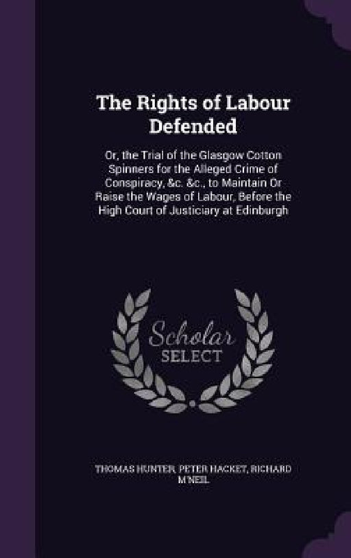 The Rights of Labour Defended: Or, the Trial of the Glasgow Cotton Spinners for the Alleged Crime of Conspiracy, &c. &c., to Maintain Or Raise the Wa by Thomas Hunter, Peter Hacket, Richard M'Neil