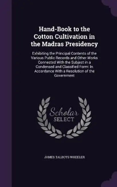 Hand-Book to the Cotton Cultivation in the Madras Presidency: Exhibiting the Principal Contents of the Various Public Records and Other Works Connecte by James Talboys Wheeler