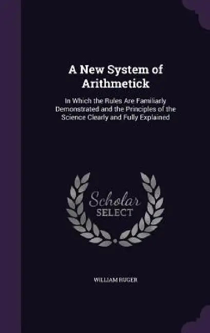 A New System of Arithmetick: In Which the Rules Are Familiarly Demonstrated and the Principles of the Science Clearly and Fully Explained by William Ruger