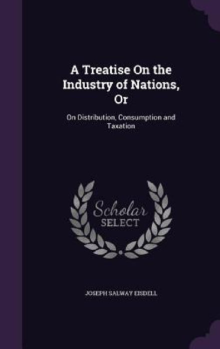 A Treatise On the Industry of Nations, Or: On Distribution, Consumption and Taxation by Joseph Salway Eisdell